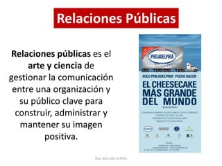 Dra. Alicia De la Peña
Relaciones Públicas
Relaciones públicas es el
arte y ciencia de
gestionar la comunicación
entre una organización y
su público clave para
construir, administrar y
mantener su imagen
positiva.
 