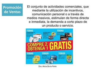 Dra. Alicia De la Peña
El conjunto de actividades comerciales, que
mediante la utilización de incentivos,
comunicación personal o a través de
medios masivos, estimulan de forma directa
e inmediata, la demanda a corto plazo de
un producto o servicio.
Promoción
de Ventas
 