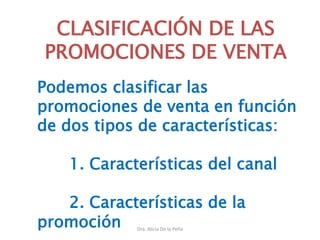 Dra. Alicia De la Peña
CLASIFICACIÓN DE LAS
PROMOCIONES DE VENTA
Podemos clasificar las
promociones de venta en función
de dos tipos de características:
1. Características del canal
2. Características de la
promoción
 