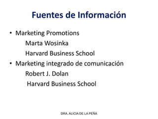 Fuentes de Información
• Marketing Promotions
Marta Wosinka
Harvard Business School
• Marketing integrado de comunicación
Robert J. Dolan
Harvard Business School
DRA. ALICIA DE LA PEÑA
 