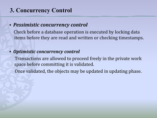 3. Concurrency Control
▪ Pessimistic concurrency control
Check before a database operation is executed by locking data
items before they are read and written or checking timestamps.
▪ Optimistic concurrency control
Transactions are allowed to proceed freely in the private work
space before committing it is validated.
Once validated, the objects may be updated in updating phase.

 