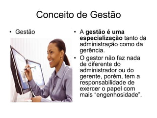 Conceito de Gestão Gestão A  gestão é uma especialização  tanto da administração como da gerência.  O gestor não faz nada de diferente do administrador ou do gerente, porém, tem a responsabilidade de exercer o papel com mais “engenhosidade”.  