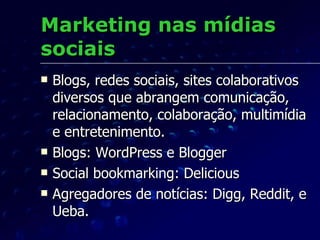 Marketing nas mídias sociais Blogs, redes sociais, sites colaborativos diversos que abrangem comunicação, relacionamento, colaboração, multimídia e entretenimento. Blogs: WordPress e Blogger Social bookmarking: Delicious Agregadores de notícias: Digg, Reddit, e Ueba. 