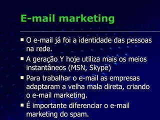 E-mail marketing O e-mail já foi a identidade das pessoas na rede. A geração Y hoje utiliza mais os meios instantâneos (MSN, Skype)  Para trabalhar o e-mail as empresas adaptaram a velha mala direta, criando o e-mail marketing. É importante diferenciar o e-mail marketing do spam. 
