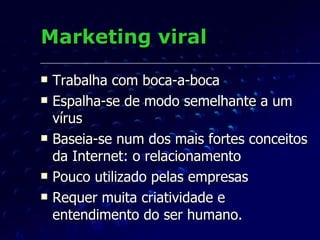 Marketing viral Trabalha com boca-a-boca Espalha-se de modo semelhante a um vírus Baseia-se num dos mais fortes conceitos da Internet: o relacionamento Pouco utilizado pelas empresas Requer muita criatividade e entendimento do ser humano. 
