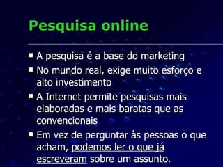 Pesquisa online A pesquisa é a base do marketing No mundo real, exige muito esforço e alto investimento A Internet permite pesquisas mais elaboradas e mais baratas que as convencionais Em vez de perguntar às pessoas o que acham,  podemos ler o que já escreveram  sobre um assunto.  