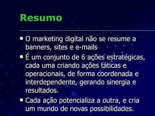Resumo O marketing digital não se resume a banners, sites e e-mails É um conjunto de 6 ações estratégicas, cada uma criando ações táticas e operacionais, de forma coordenada e interdependente, gerando sinergia e resultados. Cada ação potencializa a outra, e cria um mundo de novas possibilidades. 