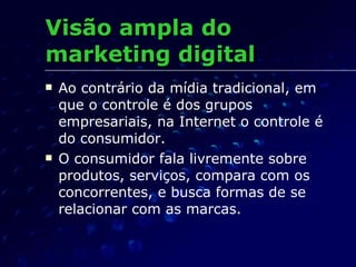 Visão ampla do marketing digital Ao contrário da mídia tradicional, em que o controle é dos grupos empresariais, na Internet o controle é do consumidor. O consumidor fala livremente sobre produtos, serviços, compara com os concorrentes, e busca formas de se relacionar com as marcas. 