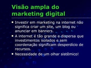 Visão ampla do marketing digital Investir em marketing na internet não significa criar um site, um blog ou anunciar em banners. A internet é tão grande e dispersa que investimentos isolados e sem coordenação significam desperdício de recursos. Necessidade de um olhar sistêmico! 