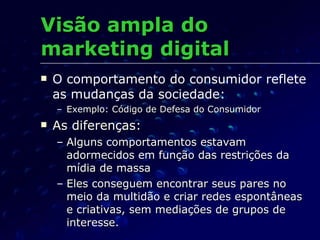 Visão ampla do marketing digital O comportamento do consumidor reflete as mudanças da sociedade: Exemplo: Código de Defesa do Consumidor As diferenças:  Alguns comportamentos estavam adormecidos em função das restrições da mídia de massa Eles conseguem encontrar seus pares no meio da multidão e criar redes espontâneas e criativas, sem mediações de grupos de interesse. 