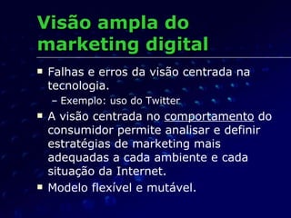 Visão ampla do marketing digital Falhas e erros da visão centrada na tecnologia. Exemplo: uso do Twitter A visão centrada no  comportamento  do consumidor permite analisar e definir estratégias de marketing mais adequadas a cada ambiente e cada situação da Internet. Modelo flexível e mutável. 