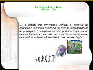 Ecologia Cognitiva (LÉVY, 1993, p. 137) [...] o estudo das dimensões técnicas e coletivas da cognição [...] o meio ecológico no qual as representações se propagam  é composto por dois grandes conjuntos: as mentes humanas e as redes técnicas de armazenamento, de transformação e de transmissão das representações.      