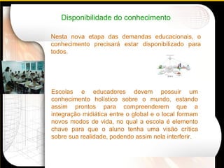 Disponibilidade do conhecimento Nesta nova etapa das demandas educacionais, o conhecimento precisará estar disponibilizado para todos.    Escolas e educadores devem possuir um conhecimento holístico sobre o mundo, estando assim prontos para compreenderem que a integração midiática entre o global e o local formam novos modos de vida, no qual a escola é elemento chave para que o aluno tenha uma visão crítica sobre sua realidade, podendo assim nela interferir. 