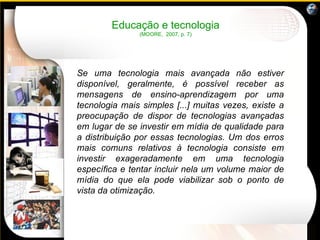 Se uma tecnologia mais avançada não estiver disponível, geralmente, é possível receber as mensagens de ensino-aprendizagem por uma tecnologia mais simples [...] muitas vezes, existe a preocupação de dispor de tecnologias avançadas em lugar de se investir em mídia de qualidade para a distribuição por essas tecnologias. Um dos erros mais comuns relativos à tecnologia consiste em investir exageradamente em uma tecnologia específica e tentar incluir nela um volume maior de mídia do que ela pode viabilizar sob o ponto de vista da otimização.  Educação e tecnologia (MOORE,  2007, p. 7) 