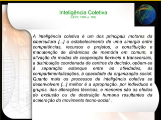 A inteligência coletiva  é um dos principais motores da cibercultura [...] o estabelecimento de uma sinergia entre competências, recursos e projetos, a constituição e manutenção de dinâmicas de memória em comum, a ativação de modas de cooperação flexíveis e transversais, a distribuição coordenada de centros de decisão, opõem-se à separação estanque entre as atividades, às compartimentalizações, à opacidade da organização social. Quanto mais os processos de inteligência coletiva se desenvolvem [...] melhor é a apropriação, por indivíduos e grupos, das alterações técnicas, e menores são os efeitos de exclusão ou de destruição humana resultantes da aceleração do movimento tecno-social . Inteligência Coletiva (LÉVY, 1999, p. 169) 
