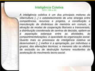 A inteligência coletiva  é um dos principais motores da cibercultura [...] o estabelecimento de uma sinergia entre competências, recursos e projetos, a constituição e manutenção de dinâmicas de memória em comum, a ativação de modas de cooperação flexíveis e transversais, a distribuição coordenada de centros de decisão, opõem-se à separação estanque entre as atividades, às compartimentalizações, à opacidade da organização social. Quanto mais os processos de inteligência coletiva se desenvolvem [...] melhor é a apropriação, por indivíduos e grupos, das alterações técnicas, e menores são os efeitos de exclusão ou de destruição humana resultantes da aceleração do movimento tecno-social . Inteligência Coletiva (LÉVY, 1999, p. 28) 