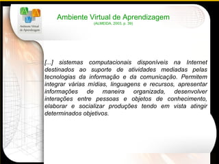 [...] sistemas computacionais disponíveis na Internet destinados ao suporte de atividades mediadas pelas tecnologias da informação e da comunicação. Permitem integrar várias mídias, linguagens e recursos, apresentar informações de maneira organizada, desenvolver interações entre pessoas e objetos de conhecimento, elaborar e socializar produções tendo em vista atingir determinados objetivos. Ambiente Virtual de Aprendizagem (ALMEIDA, 2003, p. 39) 