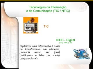 Tecnologias da Informação  e da Comunicação (TIC / NTIC) NTIC - Digital (Lévy, 1999, p. 50) Digitalizar uma informação é o ato de transformá-la em números, podendo assim ser (des) codificadas e lidas por meios computacionais.     TIC 