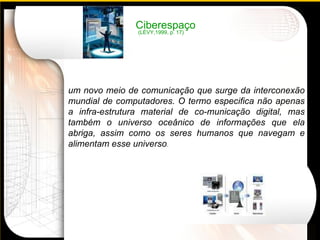 Ciberespaço um novo meio de comunicação que surge da interconexão mundial de computadores. O termo especifica não apenas a infra-estrutura material de co­municação digital, mas também o universo oceânico de informações que ela abriga, assim como os seres humanos que navegam e alimentam esse universo . (LÉVY,1999, p. 17) 