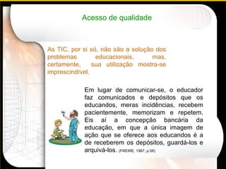 As TIC, por si só, não são a solução dos problemas educacionais, mas, certamente,  sua utilização mostra-se imprescindível. Em lugar de comunicar-se, o educador faz comunicados e depósitos que os educandos, meras incidências, recebem pacientemente, memorizam e repetem. Eis aí a concepção bancária da educação, em que a única imagem de ação que se oferece aos educandos é a de receberem os depósitos, guardá-los e arquivá-los.  (FREIRE, 1987, p.58)   Acesso de qualidade 