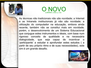 As técnicas não tradicionais não são novidade; a Internet e as Intranets institucionais já não são novidade; a utilização do computador na educação, embora ainda recente, também não se constitui mais em novidade; porém, o desenvolvimento de um Sistema Educacional que conjugue estes instrumentos e ideais, com base num rigoroso conceito de qualidade e na necessária dialogicidade, que seja capaz de incentivar o ‘participante’ a estudar e aprofundar estes estudos ( a partir de seu próprio ritmo e de suas necessidades), este sim é um grande desafio. O NOVO  (LIBÂNEO, 2002, p. 32) 