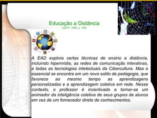 A EAD explora certas técnicas de ensino a distância, incluindo hipermídia, as redes de comunicação interativas, e todas as tecnologias intelectuais da Cibercultura. Mas o essencial se encontra em um novo estilo de pedagogia, que favorece ao mesmo tempo as aprendizagens personalizadas e a aprendizagem coletiva em rede. Nesse contexto, o professor é incentivado a tornar-se um animador da inteligência coletiva de seus grupos de alunos em vez de um fornecedor direto de conhecimentos. Educação a Distância (LÉVY, 1999, p. 158) 