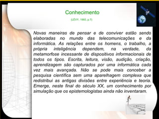 Conhecimento (LÉVY, 1993, p.7)   Novas maneiras de pensar e de conviver estão sendo elaboradas no mundo das telecomunicações e da informática. As relações entre os homens, o trabalho, a própria inteligência dependem, na verdade, da metamorfose incessante de dispositivos informacionais de todos os tipos. Escrita, leitura, visão, audição, criação, aprendizagem são capturados por uma informática cada vez mais avançada. Não se pode mais conceber a pesquisa científica sem uma aparelhagem complexa que redistribui as antigas divisões entre experiência e teoria. Emerge, neste final do século  XX,  um conhecimento por simulação que os epistemologistas ainda não inventaram. 