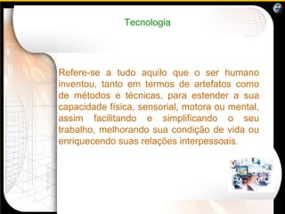 Tecnologia Refere-se a tudo aquilo que o ser humano inventou, tanto em termos de artefatos como de métodos e técnicas, para estender a sua capacidade física, sensorial, motora ou mental, assim facilitando e simplificando o seu trabalho, melhorando sua condição de vida ou enriquecendo suas relações interpessoais. 
