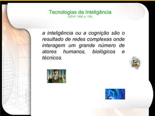 Tecnologias da Inteligência (LÉVY, 1993, p. 135) a inteligência ou a cognição são o resultado de redes complexas onde interagem um grande número de atores humanos, biológicos e técnicos. 