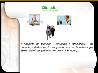 Cibercultura (LÉVY, 1993, p. 137) o conjunto de técnicas - materiais e intelectuais - de práticas, atitudes, modos de pensamento e de valores que se desenvolvem juntamente com o ciberespaço . 