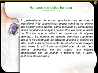 Humanos e criações humana (LATOUR, 2001, p. 213) A profundidade de nossa ignorância das técnicas é insondável. Não conseguimos sequer contá-las ou afirmar que existem como objetos, como conjuntos ou como outras tantas seqüências de ações proficientes. No entanto, ainda há filósofos que acreditam na existência de objetos abjetos[...] Se, outrora, os estudos científicos supunham que a fé na construção de artefatos ajudaria a explicar os fatos, nada mais surpreendente. Os não-humanos refogem duas vezes às estruturas da objetividade: não são nem objetos conhecidos por um sujeito nem objetos manipulados por um senhor (e também não, é claro, senhores eles mesmos).     