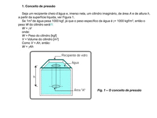 1. Conceito de pressão
Seja um recipiente cheio d’água e, imerso nela, um cilindro imaginário, de área A e de altura h,
a partir da superfície líquida, ver Figura 1.
Se 1m3 de água pesa 1000 kgf, já que o peso específico da água é g= 1000 kgf/m3, então o
peso W do cilindro será[1]:
W = gV
onde:
W = Peso do cilindro [kgf]
V = Volume do cilindro [m3]
Como V = Ah, então:
W = gAh
Fig. 1 – O conceito de pressão
 