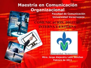Maestría en Comunicación
     Organizacional
                 Facultad de Comunicación
                 Universidad Veracruzana

      COMUNICACIÓN DIGITAL
        INTERNA Y EXTERNA




         Mtro. Jorge Alejandro León Sánchez
                   Febrero de 2011
 