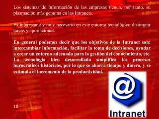 Los sistemas de información de las empresas tienen, por tanto, su
plasmación más genuina en las Intranets.

Es interesante y muy necesario en este entorno tecnológico distinguir
tareas y aportaciones.

En general podemos decir que los objetivos de la Intranet son:
intercambiar información, facilitar la toma de decisiones, ayudar
a crear un entorno adecuado para la gestión del conocimiento, etc.
La tecnología bien desarrollada simplifica los procesos
burocráticos históricos, por lo que se ahorra tiempo y dinero, y se
estimula el incremento de la productividad.




10
 