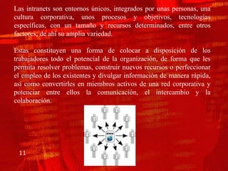 Las intranets son entornos únicos, integrados por unas personas, una
cultura corporativa, unos procesos y objetivos, tecnologías
específicas, con un tamaño y recursos determinados, entre otros
factores; de ahí su amplia variedad.

Estas constituyen una forma de colocar a disposición de los
trabajadores todo el potencial de la organización, de forma que les
permita resolver problemas, construir nuevos recursos o perfeccionar
el empleo de los existentes y divulgar información de manera rápida,
así como convertirles en miembros activos de una red corporativa y
potenciar entre ellos la comunicación, el intercambio y la
colaboración.




 11
 