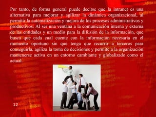 Por tanto, de forma general puede decirse que la intranet es una
alternativa para mejorar y agilizar la dinámica organizacional, al
permitir la automatización y mejora de los procesos administrativos y
productivos. Al ser una ventana a la comunicación interna y externa
de las entidades y un medio para la difusión de la información, que
busca que cada cual cuente con la información necesaria en el
momento oportuno sin que tenga que recurrir a terceros para
conseguirla, agiliza la toma de decisiones y permite a la organización
mantenerse activa en un entorno cambiante y globalizado como el
actual.




 12
 