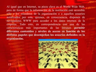 Al igual que en Internet, su pieza clave es el World Wide Web,
pero de forma que la información de la institución esté accesible
sólo a los miembros de la organización o a aquellos usuarios
autorizados por esta, quienes, en consecuencia, disponen de
navegadores WWW para acceder a los datos internos de la
empresa. Todo esto, en correspondencia con una de las
características más importantes de las intranet: permitir
diferentes contenidos y niveles de acceso en función de los
distintos papeles que desempeñan los usuarios definidos en la
organización.




 13
 