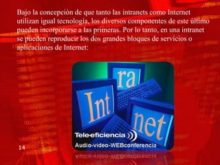 Bajo la concepción de que tanto las intranets como Internet
utilizan igual tecnología, los diversos componentes de este último
pueden incorporarse a las primeras. Por lo tanto, en una intranet
se pueden reproducir los dos grandes bloques de servicios o
aplicaciones de Internet:




14
 
