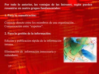 Por todo lo anterior, las ventajas de las Intranet, según pueden
resumirse en cuatro grupos fundamentales:

1. Para la comunicación:

Contacto directo entre los miembros de una organización..
Comunicación entre “expertos”.

2. Para la gestión de la información:

Edición y publicación rápida de la información
interna.

Eliminación de información innecesaria y
redundante.


   17
 
