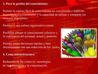 3. Para la gestión del conocimiento:

Permite la captura fácil de conocimiento no estructurado e implícito.
Incrementa el conocimiento y la capacidad de utilizar y compartir los
recursos disponibles.

Promueve una cultura organizativa común.

Posibilita dibujar el conocimiento colectivo y
la experiencia del personal, actual y pretérita.

Permite tomar decisiones rápidas y bien
documentadas con una reducción de los costos.

4. Como infraestructura:

Reducción de los costos en tecnologías
      información y la comunicación.
de la18
 