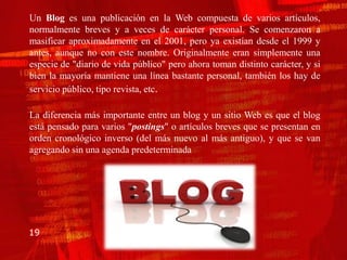 Un Blog es una publicación en la Web compuesta de varios artículos,
normalmente breves y a veces de carácter personal. Se comenzaron a
masificar aproximadamente en el 2001, pero ya existían desde el 1999 y
antes, aunque no con este nombre. Originalmente eran simplemente una
especie de "diario de vida público" pero ahora toman distinto carácter, y si
bien la mayoría mantiene una línea bastante personal, también los hay de
servicio público, tipo revista, etc.

La diferencia más importante entre un blog y un sitio Web es que el blog
está pensado para varios "postings" o artículos breves que se presentan en
orden cronológico inverso (del más nuevo al más antiguo), y que se van
agregando sin una agenda predeterminada




19
 
