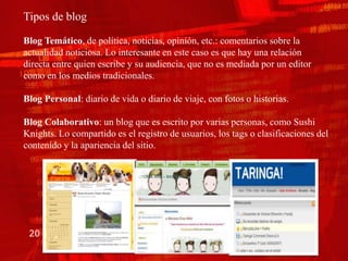 Tipos de blog

Blog Temático, de política, noticias, opinión, etc.: comentarios sobre la
actualidad noticiosa. Lo interesante en este caso es que hay una relación
directa entre quien escribe y su audiencia, que no es mediada por un editor
como en los medios tradicionales.

Blog Personal: diario de vida o diario de viaje, con fotos o historias.

Blog Colaborativo: un blog que es escrito por varias personas, como Sushi
Knights. Lo compartido es el registro de usuarios, los tags o clasificaciones del
contenido y la apariencia del sitio.




 20
 
