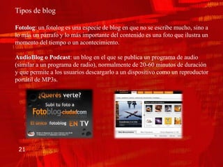 Tipos de blog

Fotolog: un fotolog es una especie de blog en que no se escribe mucho, sino a
lo más un párrafo y lo más importante del contenido es una foto que ilustra un
momento del tiempo o un acontecimiento.

AudioBlog o Podcast: un blog en el que se publica un programa de audio
(similar a un programa de radio), normalmente de 20-60 minutos de duración
y que permite a los usuarios descargarlo a un dispositivo como un reproductor
portátil de MP3s.




 21
 