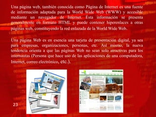 Una página web, también conocida como Página de Internet es una fuente
de información adaptada para la World Wide Web (WWW) y accesible
mediante un navegador de Internet. Ésta información se presenta
generalmente en formato HTML y puede contener hiperenlaces a otras
páginas web, constituyendo la red enlazada de la World Wide Web.

Una página Web es en esencia una tarjeta de presentación digital, ya sea
para empresas, organizaciones, personas, etc. Así mismo, la nueva
tendencia orienta a que las páginas Web no sean solo atractivas para los
internautas (Persona que hace uso de las aplicaciones de una computadora,
Internet, correo electrónico, etc.).




 23
 