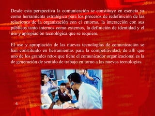 Desde esta perspectiva la comunicación se constituye en esencia ya
como herramienta estratégica para los procesos de redefinición de las
relaciones de la organización con el entorno, la interacción con sus
públicos tanto internos como externos, la definición de identidad y el
uso y apropiación tecnológica que se requiere.

El uso y apropiación de las nuevas tecnologías de comunicación se
han constituido en herramientas para la competitividad, de allí que
uno de los grandes retos que tiene el comunicador organizacional es la
de generación de sentido de trabajo en torno a las nuevas tecnologías.




  4
 