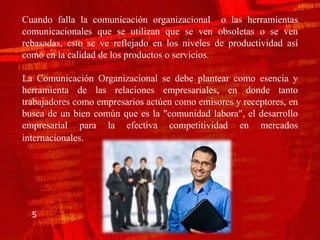 Cuando falla la comunicación organizacional o las herramientas
comunicacionales que se utilizan que se ven obsoletas o se ven
rebasadas, esto se ve reflejado en los niveles de productividad así
como en la calidad de los productos o servicios.

La Comunicación Organizacional se debe plantear como esencia y
herramienta de las relaciones empresariales, en donde tanto
trabajadores como empresarios actúen como emisores y receptores, en
busca de un bien común que es la "comunidad labora", el desarrollo
empresarial para la efectiva competitividad en mercados
internacionales.




  5
 