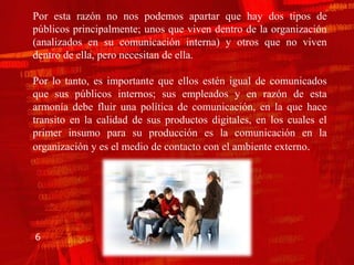 Por esta razón no nos podemos apartar que hay dos tipos de
públicos principalmente; unos que viven dentro de la organización
(analizados en su comunicación interna) y otros que no viven
dentro de ella, pero necesitan de ella.

Por lo tanto, es importante que ellos estén igual de comunicados
que sus públicos internos; sus empleados y en razón de esta
armonía debe fluir una política de comunicación, en la que hace
transito en la calidad de sus productos digitales, en los cuales el
primer insumo para su producción es la comunicación en la
organización y es el medio de contacto con el ambiente externo.




6
 