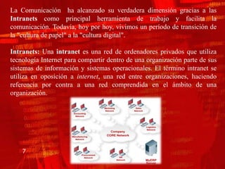 La Comunicación ha alcanzado su verdadera dimensión gracias a las
Intranets como principal herramienta de trabajo y facilita la
comunicación. Todavía, hoy por hoy, vivimos un período de transición de
la "cultura de papel" a la "cultura digital".

Intranets: Una intranet es una red de ordenadores privados que utiliza
tecnología Internet para compartir dentro de una organización parte de sus
sistemas de información y sistemas operacionales. El término intranet se
utiliza en oposición a internet, una red entre organizaciones, haciendo
referencia por contra a una red comprendida en el ámbito de una
organización.




    7
 