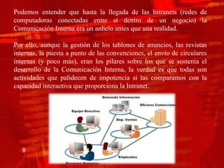 Podemos entender que hasta la llegada de las Intranets (redes de
computadoras conectadas entre sí dentro de un negocio) la
Comunicación Interna era un anhelo antes que una realidad.

Por ello, aunque la gestión de los tablones de anuncios, las revistas
internas, la puesta a punto de las convenciones, el envío de circulares
internas (y poco más), eran los pilares sobre los que se sostenía el
desarrollo de la Comunicación Interna, la verdad es que todas son
actividades que palidecen de impotencia si las comparamos con la
capacidad interactiva que proporciona la Intranet.




   8
 