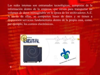 Las redes internas son entramados tecnológicos, autopistas de la
información dentro de la empresa, que sirven para transportar un
volumen de datos inimaginable en la época de los archivadores A-Z.
A través de ellas, se comparten bases de datos y se tienen a
disposición servicios fundamentales dentro de la propia casa, como,
por ejemplo, los correos electrónicos.




 9
 